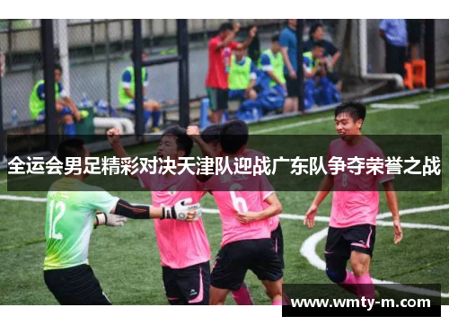 全运会男足精彩对决天津队迎战广东队争夺荣誉之战