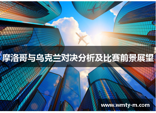 摩洛哥与乌克兰对决分析及比赛前景展望